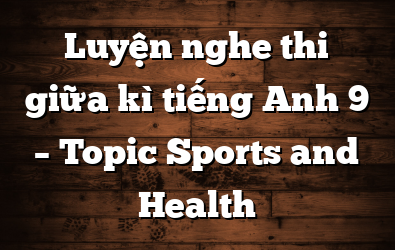 Luyện nghe thi giữa kì tiếng Anh 9 – Topic Sports and Health