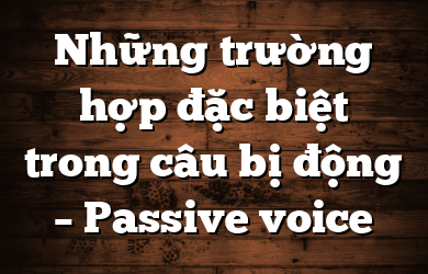 Những trường hợp đặc biệt trong câu bị động – Passive voice