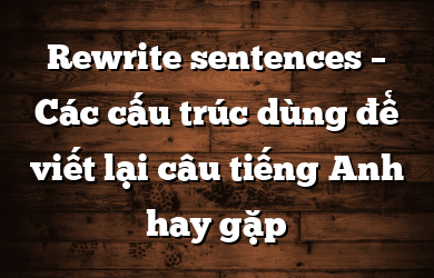 Rewrite sentences – Các cấu trúc dùng để viết lại câu tiếng Anh hay gặp
