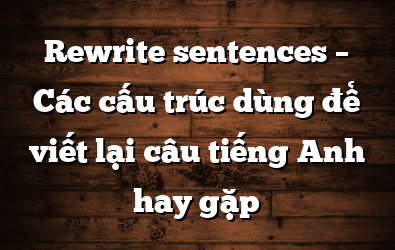 Rewrite sentences – Các cấu trúc dùng để viết lại câu tiếng Anh hay gặp