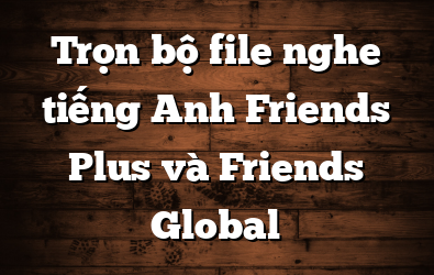 Trọn bộ file nghe tiếng Anh Friends Plus và Friends Global